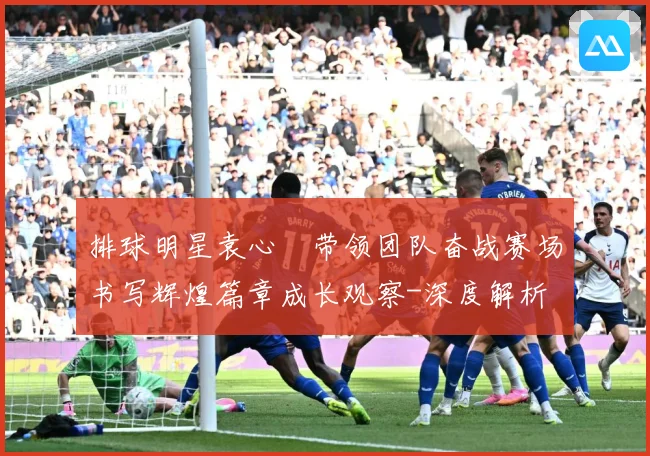 排球明星袁心玥带领团队奋战赛场书写辉煌篇章成长观察-深度解析