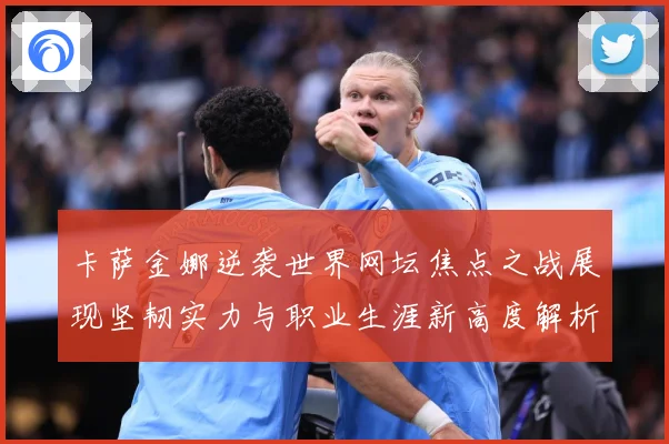 卡萨金娜逆袭世界网坛焦点之战展现坚韧实力与职业生涯新高度解析-深度解析
