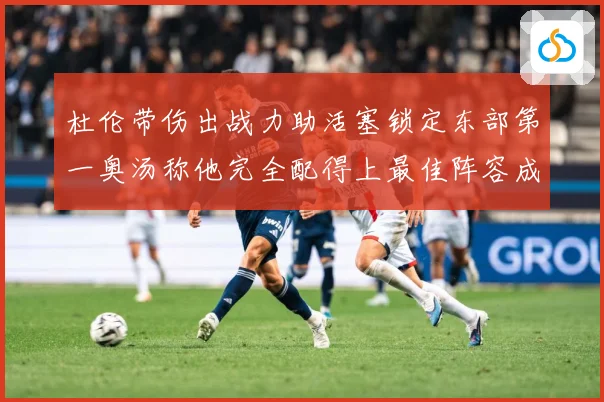 杜伦带伤出战力助活塞锁定东部第一奥汤称他完全配得上最佳阵容成长观察-深度解析