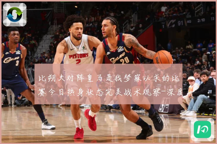 比朔夫对阵皇马是我梦寐以求的比赛今日热身状态完美战术观察-深度解析
