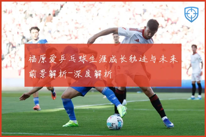 福原爱乒乓球生涯成长轨迹与未来前景解析-深度解析