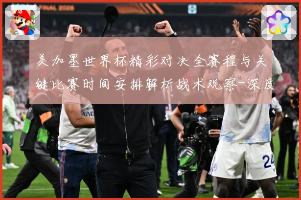 美加墨世界杯精彩对决全赛程与关键比赛时间安排解析战术观察-深度解析