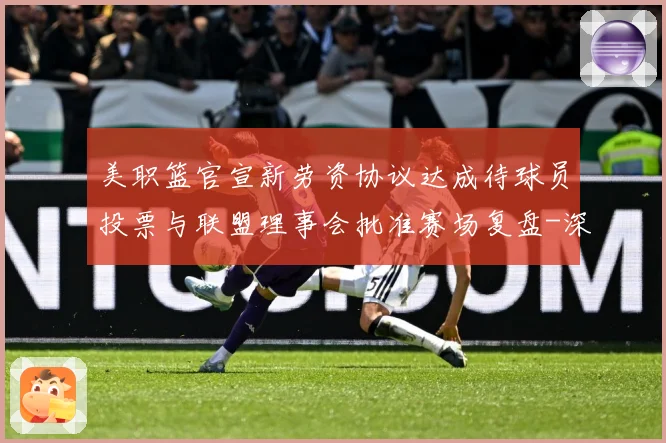 美职篮官宣新劳资协议达成待球员投票与联盟理事会批准赛场复盘-深度解析