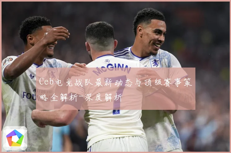 Ceb电竞战队最新动态与顶级赛事策略全解析-深度解析