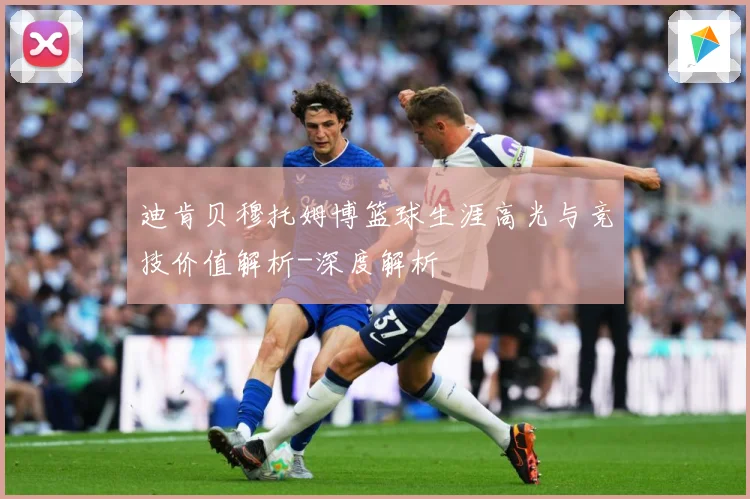 迪肯贝穆托姆博篮球生涯高光与竞技价值解析-深度解析