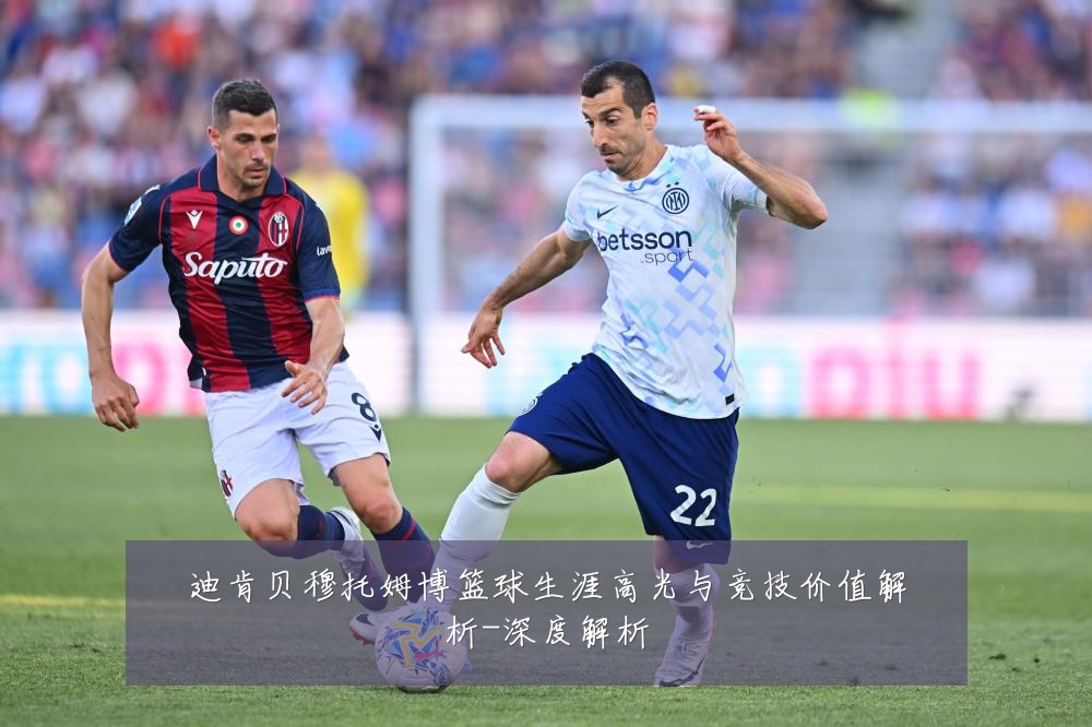 迪肯贝穆托姆博篮球生涯高光与竞技价值解析-深度解析