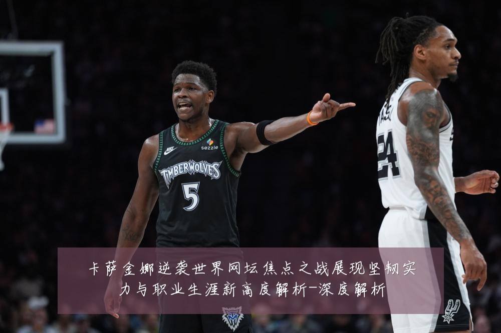卡萨金娜逆袭世界网坛焦点之战展现坚韧实力与职业生涯新高度解析-深度解析
