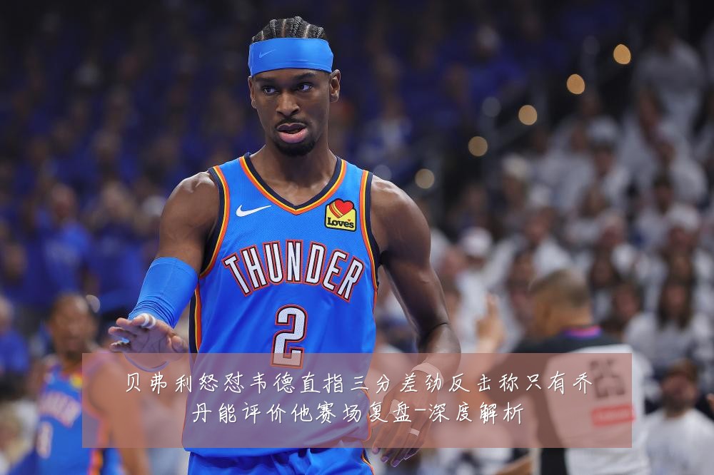 贝弗利怒怼韦德直指三分差劲反击称只有乔丹能评价他赛场复盘-深度解析